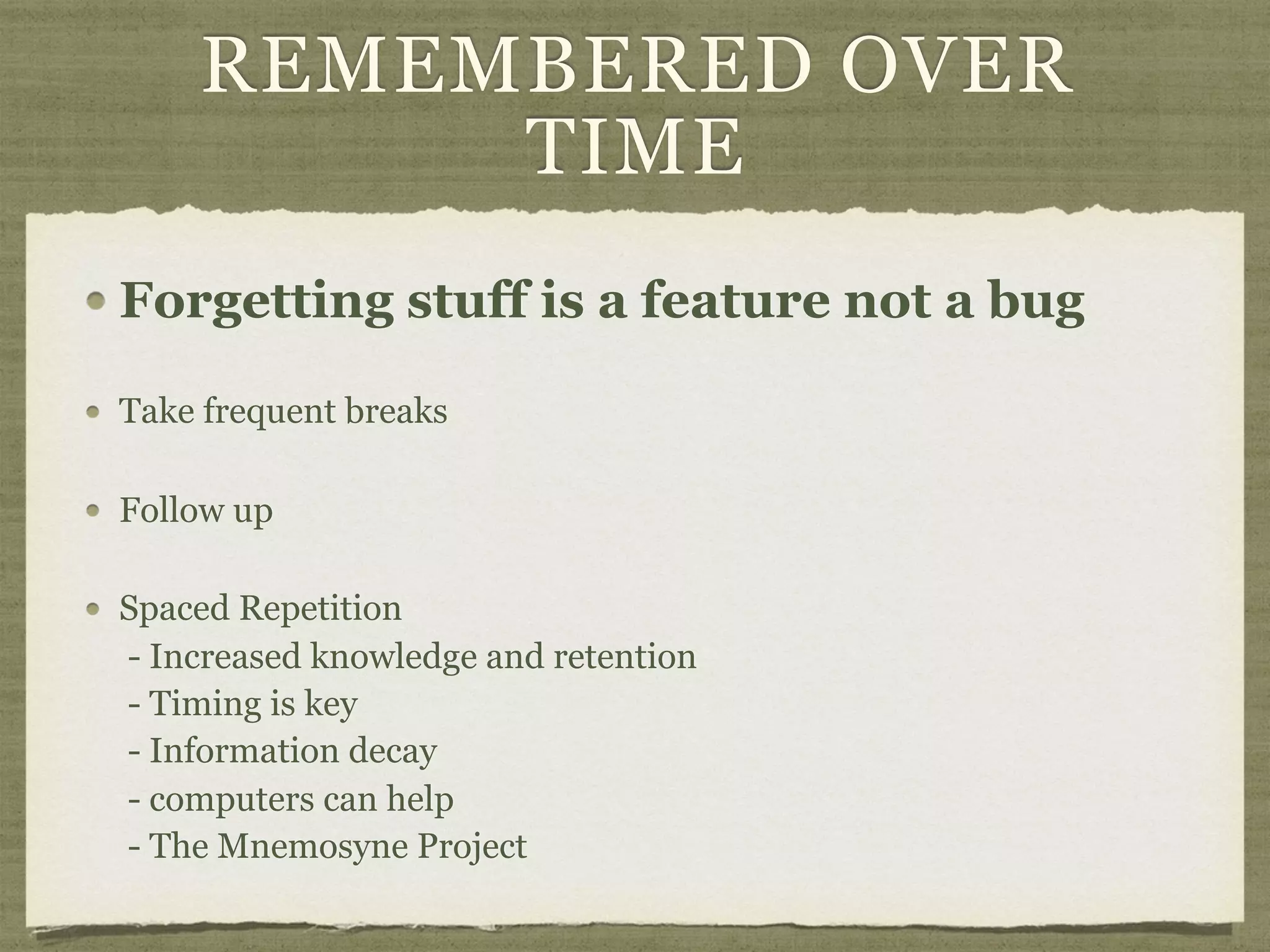 REMEMBERED OVER
TIME
Forgetting stuff is a feature not a bug
Take frequent breaks
Follow up
Spaced Repetition 
- Increased knowledge and retention 
- Timing is key 
- Information decay 
- computers can help 
- The Mnemosyne Project
 