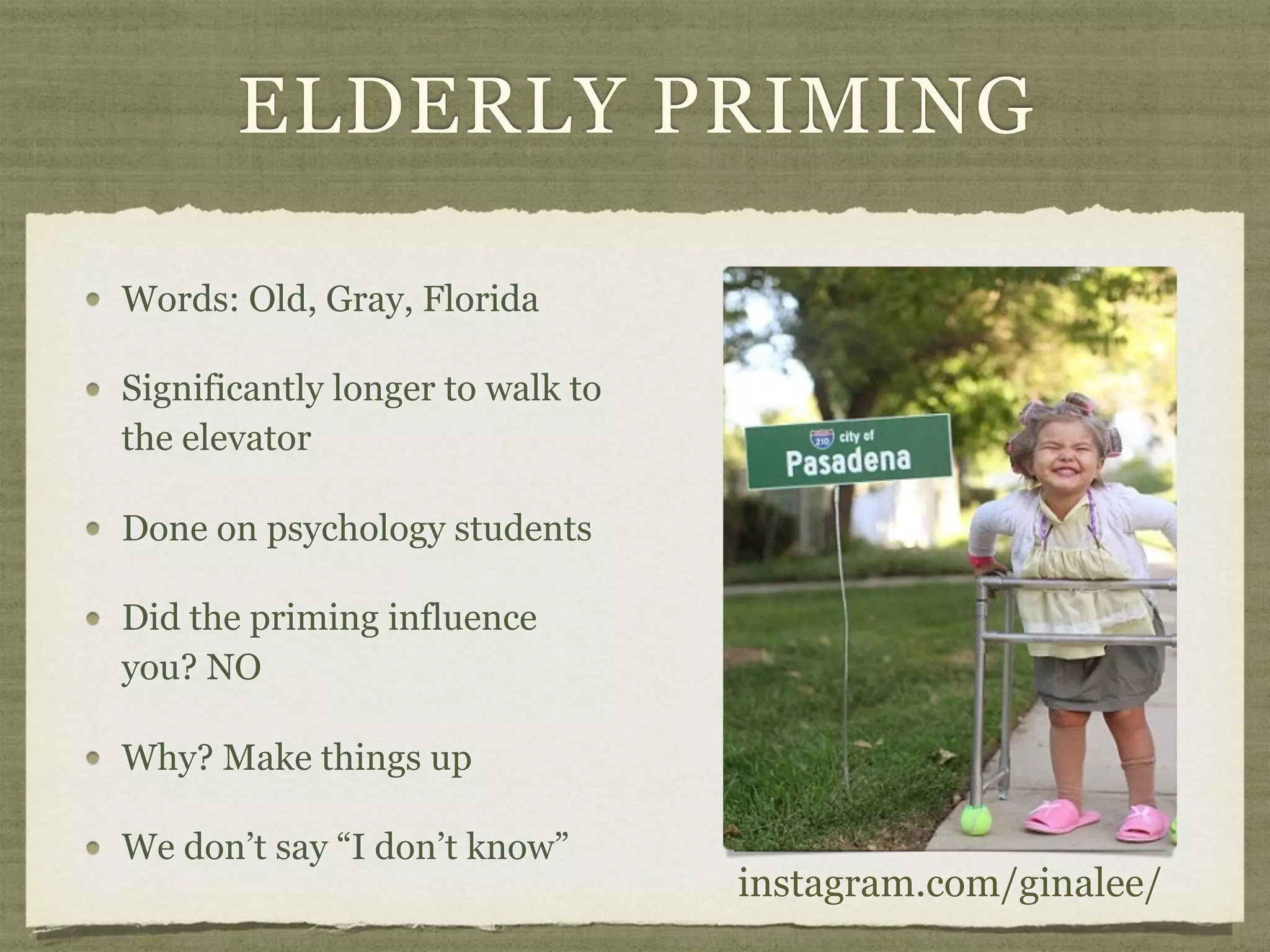 ELDERLY PRIMING
Words: Old, Gray, Florida
Significantly longer to walk to
the elevator
Done on psychology students
Did the priming influence
you? NO
Why? Make things up
We don’t say “I don’t know”
instagram.com/ginalee/
 