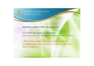 NOTRE ALTERNATIVE
 NOTRE CONCEPT




MARCHE du BIEN-ETRE et de la BEAUTE


Un marché qui touche tout le monde
Etude sur la consommation des compléments alimentaires réalisée par ANSES :


« Près d'un adulte sur cinq consomme des
compléments alimentaires au moins une fois
dans l'année. »


  Document à USAGE INTERNE émis par Forever Living Products France 06/2012 – Toute modification ou détournement de ce support n’est pas autorisé et serait passible de poursuites.
 