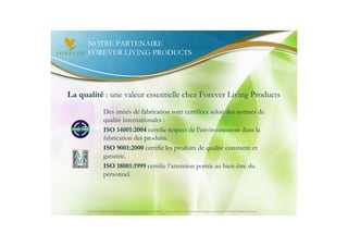 NOTRE PARTENAIRE
      FOREVER LIVING PRODUCTS




La qualité : une valeur essentielle chez Forever Living Products
                     Des unités de fabrication sont certifiées selon des normes de
                     qualité internationales :
                     ISO 14001:2004 certifie respect de l’environnement dans la
                     fabrication des produits.
                     ISO 9001:2000 certifie les produits de qualité constante et
                     garantie.
                     ISO 18001:1999 certifie l’attention portée au bien-être du
                     personnel.




      Document à USAGE INTERNE émis par Forever Living Products France 06/2012 – Toute modification ou détournement de ce support n’est pas autorisé et serait passible de poursuites.
 