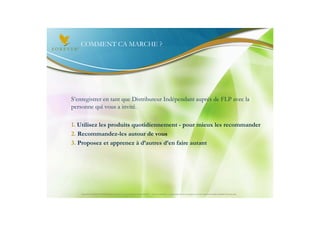 COMMENT CA MARCHE ?




S’enregistrer en tant que Distributeur Indépendant auprès de FLP avec la
personne qui vous a invité.

1. Utilisez les produits quotidiennement - pour mieux les recommander
2. Recommandez-les autour de vous
3. Proposez et apprenez à d’autres d’en faire autant




    Document à USAGE INTERNE émis par Forever Living Products France 06/2012 – Toute modification ou détournement de ce support n’est pas autorisé et serait passible de poursuites.
 