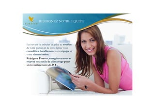 REJOIGNEZ NOTRE EQUIPE




En suivant ce principe et grâce au soutien
de votre parrain et de votre lignée vous
consolidez durablement votre équipe et
votre rémunération.
Rejoignez Forever, enregistrez-vous et
recevez vos outils de démarrage pour
un investissement de 35 € .




           Document à USAGE INTERNE émis par Forever Living Products France 06/2012 – Toute modification ou détournement de ce support n’est pas autorisé et serait passible de poursuites.
 
