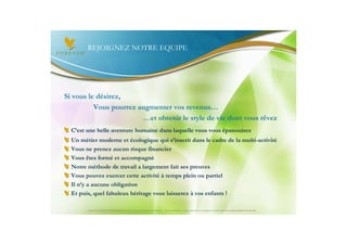 REJOIGNEZ NOTRE EQUIPE




Si vous le désirez,
          Vous pourrez augmenter vos revenus…
                        …et obtenir le style de vie dont vous rêvez
  C’est une belle aventure humaine dans laquelle vous vous épanouirez
  Un métier moderne et écologique qui s’inscrit dans le cadre de la multi-activité
  Vous ne prenez aucun risque financier
  Vous êtes formé et accompagné
  Notre méthode de travail a largement fait ses preuves
  Vous pouvez exercer cette activité à temps plein ou partiel
  Il n’y a aucune obligation
  Et puis, quel fabuleux héritage vous laisserez à vos enfants !

        Document à USAGE INTERNE émis par Forever Living Products France 06/2012 – Toute modification ou détournement de ce support n’est pas autorisé et serait passible de poursuites.
 