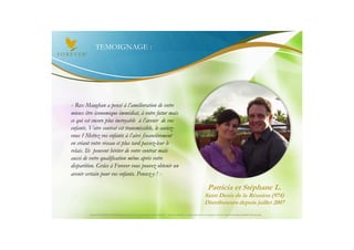 TEMOIGNAGE :




« Rex Maughan a pensé à l’amélioration de votre
mieux être économique immédiat, à votre futur mais
ce qui est encore plus incroyable à l’avenir de vos
enfants. Votre contrat est transmissible, le saviez-
vous ? Mettez vos enfants à l’abri financièrement
en créant votre réseau et plus tard passez-leur le
relais. Ils peuvent hériter de votre contrat mais
aussi de votre qualification même après votre
disparition. Grâce à Forever vous pouvez obtenir un
avenir certain pour vos enfants. Pensez-y ! »

                                                                                                                                 Patricia et Stéphane L.
                                                                                                                              Saint Denis de la Réunion (974)
                                                                                                                              Distributeurs depuis juillet 2007
         Document à USAGE INTERNE émis par Forever Living Products France 06/2012 – Toute modification ou détournement de ce support n’est pas autorisé et serait passible de poursuites.
 