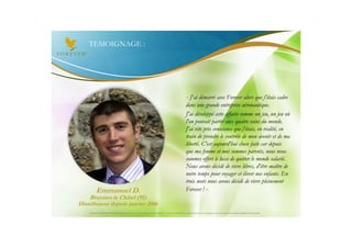 TEMOIGNAGE :




                                                                                                       « J'ai démarré avec Forever alors que j'étais cadre
                                                                                                       dans une grande entreprise aéronautique.
                                                                                                       J'ai développé cette affaire comme un jeu, un jeu où
                                                                                                       l'on pouvait partir aux quatre coins du monde.
                                                                                                       J'ai vite pris conscience que j'étais, en réalité, en
                                                                                                       train de prendre le contrôle de mon avenir et de ma
                                                                                                       liberté. C'est aujourd'hui chose faite car depuis
                                                                                                       que ma femme et moi sommes parents, nous nous
                                                                                                       sommes offert le luxe de quitter le monde salarié.
                                                                                                       Nous avons décidé de vivre libres, d'être maître de
                                                                                                       notre temps pour voyager et élever nos enfants. En
                                                                                                       trois mots nous avons décidé de vivre pleinement
          Emmanuel D.                                                                                  Forever ! »
     Bruyères le Châtel (91)
Distributeur depuis janvier 2006
    Document à USAGE INTERNE émis par Forever Living Products France 06/2012 – Toute modification ou détournement de ce support n’est pas autorisé et serait passible de poursuites.
 