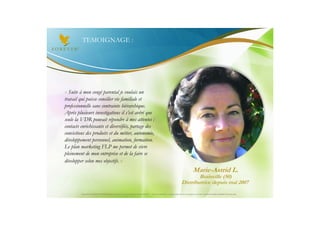 TEMOIGNAGE :




« Suite à mon congé parental je voulais un
travail qui puisse concilier vie familiale et
professionnelle sans contrainte hiérarchique.
Après plusieurs investigations il s’est avéré que
seule la VDR pouvait répondre à mes attentes :
contacts enrichissants et diversifiés, partage des
convictions des produits et du métier, autonomie,
développement personnel, animation, formation.
Le plan marketing FLP me permet de vivre
pleinement de mon entreprise et de la faire se
développer selon mes objectifs. »
                                                                                                                                       Marie-Astrid L.
                                                                                                                                  Brainville (50)
                                                                                                                          Distributrice depuis mai 2007
         Document à USAGE INTERNE émis par Forever Living Products France 06/2012 – Toute modification ou détournement de ce support n’est pas autorisé et serait passible de poursuites.
 