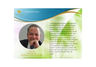 TEMOIGNAGE :




                                                                                                   « J’ai été chef d’une entreprise de développement
                                                                                                   web pendant 15 ans. Mon activité fonctionnait
                                                                                                   bien mais je me suis lassé des contraintes de
                                                                                                   l’entreprise dite «classique» et notamment la
                                                                                                   gestion des salariés. Un jour mon épouse m’a dit
                                                                                                   qu’elle avait rencontré une femme qui lui avait
                                                                                                   parlé de l’activité Forever. Un rendez-vous a
                                                                                                   rapidement suivi. Curieux de nature, j’ai posé
                                                                                                   toutes les questions que se pose un chef d’entreprise
                                                                                                   et toutes ont trouvé une réponse. Le week-end
                                                                                                   suivant, sur internet j’ai découvert l’aspect humain
                                                                                                   de cette opportunité, l’accompagnement dans
                                                                                                   l’activité et surtout la plante et les produits. Ma
                                                                                                   femme et moi avons signé ; depuis j’y consacre mes
                    Saïd D.                                                                        journées et me lance pleinement dans cette
         Marseille (13)                                                                            activité.»
Distributeur depuis janvier 2012
     Document à USAGE INTERNE émis par Forever Living Products France 06/2012 – Toute modification ou détournement de ce support n’est pas autorisé et serait passible de poursuites.
 