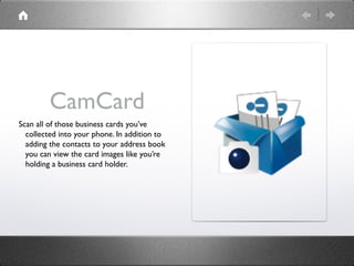 CamCard
Scan all of those business cards you’ve
  collected into your phone. In addition to
  adding the contacts to your ...