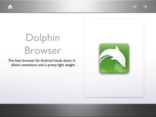 Dolphin
           Browser
The best browser for Android hands down. It
 allows extensions and is pretty light weight.
 