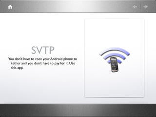 SVTP
You don’t have to root your Android phone to
  tether and you don’t have to pay for it. Use
  this app.
 