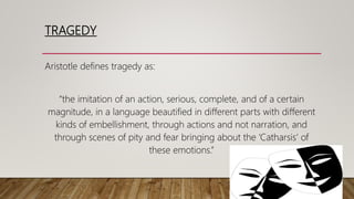 TRAGEDY
Aristotle defines tragedy as:
“the imitation of an action, serious, complete, and of a certain
magnitude, in a language beautified in different parts with different
kinds of embellishment, through actions and not narration, and
through scenes of pity and fear bringing about the ‘Catharsis’ of
these emotions.”