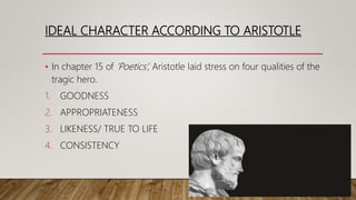 IDEAL CHARACTER ACCORDING TO ARISTOTLE
• In chapter 15 of ‘Poetics’, Aristotle laid stress on four qualities of the
tragic hero.
1. GOODNESS
2. APPROPRIATENESS
3. LIKENESS/ TRUE TO LIFE
4. CONSISTENCY