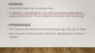 GOODNESS:
• To be a little better than an ordinary man.
• A character is assumed ‘good’, if his works and actions reveal a good
purpose behind them. This is irrespective of class to which he belongs.
APPROPRIATENESS:
• The characters should be true to their particular age, class, sex, or status.
• Each character should be given a role that is appropriate to his status or
situation.
