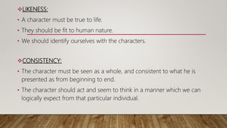 LIKENESS:
• A character must be true to life.
• They should be fit to human nature.
• We should identify ourselves with the characters.
CONSISTENCY:
• The character must be seen as a whole, and consistent to what he is
presented as from beginning to end.
• The character should act and seem to think in a manner which we can
logically expect from that particular individual.
