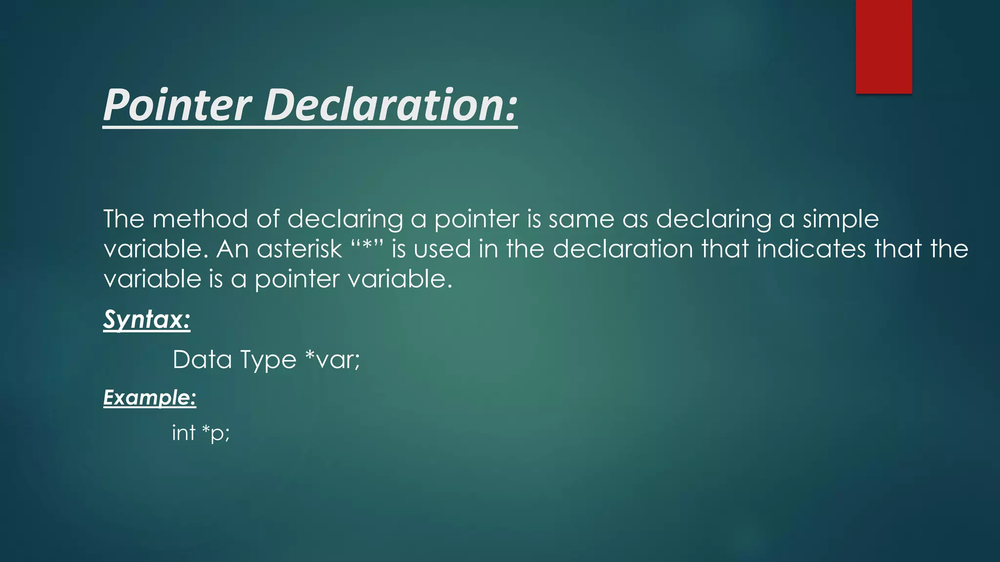 Pointer Declaration:
The method of declaring a pointer is same as declaring a simple
variable. An asterisk “*” is used in the declaration that indicates that the
variable is a pointer variable.
Syntax:
Data Type *var;
Example:
int *p;
 