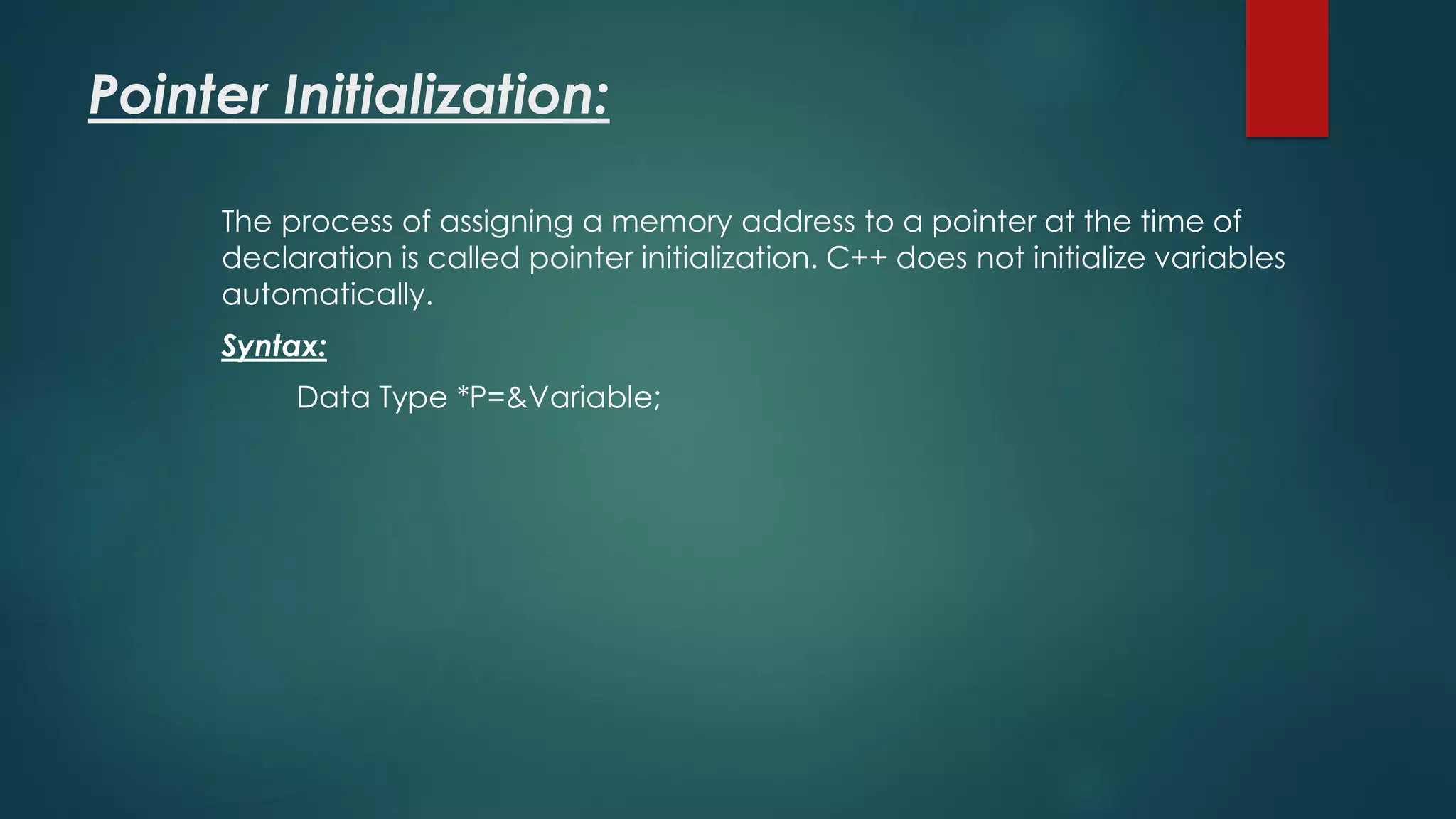 Pointer Initialization:
The process of assigning a memory address to a pointer at the time of
declaration is called pointer initialization. C++ does not initialize variables
automatically.
Syntax:
Data Type *P=&Variable;
 