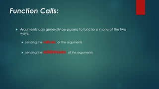 Function Calls:
 Arguments can generally be passed to functions in one of the two
ways:
 sending the values of the arguments
 sending the addresses of the arguments
 