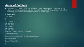 Array of Pointers
 An array of pointers is an array in which each element is a pointer. Each
element in the array can store a memory address. The array can store the
memory addresses of different objects of same type.
 Example:
Int main()
{
int *ptr [3],a, b, c, i;
ptr [0]=&a;
ptr [1]=&b;
ptr [2]=&c;
Cout<<“Enter 3 integers:”<<endl;
Cin>>a>>b>>c;
Cout<<“You entered the following values:”;
For(i=0;i<3;i++)
Cout<<*ptr [ i ] ;
}
 