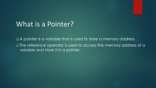 What is a Pointer?
❑ A pointer is a variable that is used to store a memory address.
❑ The reference operator is used to access the memory address of a
variable and store it in a pointer.
 
