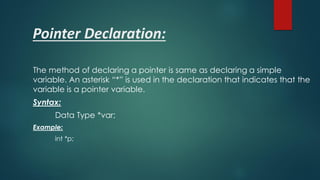Pointer Declaration:
The method of declaring a pointer is same as declaring a simple
variable. An asterisk “*” is used in the declaration that indicates that the
variable is a pointer variable.
Syntax:
Data Type *var;
Example:
int *p;
 