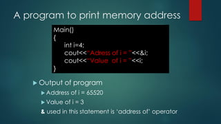 A program to print memory address
 Output of program
 Address of i = 65520
 Value of i = 3
& used in this statement is ‘address of’ operator
Main()
{
int i=4;
cout<<“Adress of i = ”<<&i;
cout<<“Value of i = ”<<i;
}
 