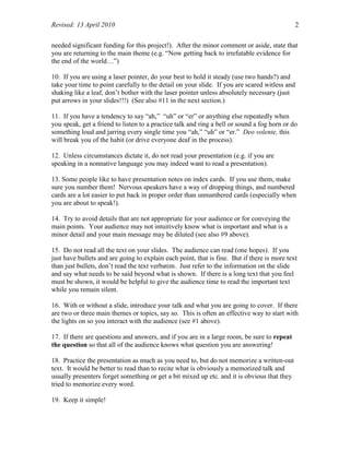 Revised: 13 April 2010 2
needed significant funding for this project!). After the minor comment or aside, state that
you are returning to the main theme (e.g. “Now getting back to irrefutable evidence for
the end of the world…”)
10. If you are using a laser pointer, do your best to hold it steady (use two hands?) and
take your time to point carefully to the detail on your slide. If you are scared witless and
shaking like a leaf, don’t bother with the laser pointer unless absolutely necessary (just
put arrows in your slides!!!) (See also #11 in the next section.)
11. If you have a tendency to say “ah,” “uh” or “er” or anything else repeatedly when
you speak, get a friend to listen to a practice talk and ring a bell or sound a fog horn or do
something loud and jarring every single time you “ah,” “uh” or “er.” Deo volente, this
will break you of the habit (or drive everyone deaf in the process).
12. Unless circumstances dictate it, do not read your presentation (e.g. if you are
speaking in a nonnative language you may indeed want to read a presentation).
13. Some people like to have presentation notes on index cards. If you use them, make
sure you number them! Nervous speakers have a way of dropping things, and numbered
cards are a lot easier to put back in proper order than unnumbered cards (especially when
you are about to speak!).
14. Try to avoid details that are not appropriate for your audience or for conveying the
main points. Your audience may not intuitively know what is important and what is a
minor detail and your main message may be diluted (see also #9 above).
15. Do not read all the text on your slides. The audience can read (one hopes). If you
just have bullets and are going to explain each point, that is fine. But if there is more text
than just bullets, don’t read the text verbatim. Just refer to the information on the slide
and say what needs to be said beyond what is shown. If there is a long text that you feel
must be shown, it would be helpful to give the audience time to read the important text
while you remain silent.
16. With or without a slide, introduce your talk and what you are going to cover. If there
are two or three main themes or topics, say so. This is often an effective way to start with
the lights on so you interact with the audience (see #1 above).
17. If there are questions and answers, and if you are in a large room, be sure to repeat
the question so that all of the audience knows what question you are answering!
18. Practice the presentation as much as you need to, but do not memorize a written-out
text. It would be better to read than to recite what is obviously a memorized talk and
usually presenters forget something or get a bit mixed up etc. and it is obvious that they
tried to memorize every word.
19. Keep it simple!
 