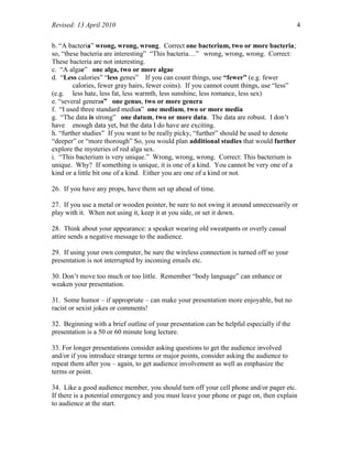 Revised: 13 April 2010 4
b. “A bacteria” wrong, wrong, wrong. Correct one bacterium, two or more bacteria;
so, “these bacteria are interesting” “This bacteria…” wrong, wrong, wrong. Correct:
These bacteria are not interesting.
c. “A algae” one alga, two or more algae
d. “Less calories” “less genes” If you can count things, use “fewer” (e.g. fewer
calories, fewer gray hairs, fewer coins). If you cannot count things, use “less”
(e.g. less hate, less fat, less warmth, less sunshine, less romance, less sex)
e. “several generas” one genus, two or more genera
f. “I used three standard medias” one medium, two or more media
g. “The data is strong” one datum, two or more data. The data are robust. I don’t
have enough data yet, but the data I do have are exciting.
h. “further studies” If you want to be really picky, “further” should be used to denote
“deeper” or “more thorough” So, you would plan additional studies that would further
explore the mysteries of red alga sex.
i. “This bacterium is very unique.” Wrong, wrong, wrong. Correct: This bacterium is
unique. Why? If something is unique, it is one of a kind. You cannot be very one of a
kind or a little bit one of a kind. Either you are one of a kind or not.
26. If you have any props, have them set up ahead of time.
27. If you use a metal or wooden pointer, be sure to not swing it around unnecessarily or
play with it. When not using it, keep it at you side, or set it down.
28. Think about your appearance: a speaker wearing old sweatpants or overly casual
attire sends a negative message to the audience.
29. If using your own computer, be sure the wireless connection is turned off so your
presentation is not interrupted by incoming emails etc.
30. Don’t move too much or too little. Remember “body language” can enhance or
weaken your presentation.
31. Some humor – if appropriate – can make your presentation more enjoyable, but no
racist or sexist jokes or comments!
32. Beginning with a brief outline of your presentation can be helpful especially if the
presentation is a 50 or 60 minute long lecture.
33. For longer presentations consider asking questions to get the audience involved
and/or if you introduce strange terms or major points, consider asking the audience to
repeat them after you – again, to get audience involvement as well as emphasize the
terms or point.
34. Like a good audience member, you should turn off your cell phone and/or pager etc.
If there is a potential emergency and you must leave your phone or page on, then explain
to audience at the start.
 