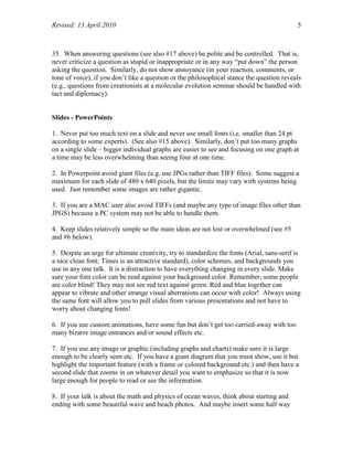 Revised: 13 April 2010 5
35. When answering questions (see also #17 above) be polite and be controlled. That is,
never criticize a question as stupid or inappropriate or in any way “put down” the person
asking the question. Similarly, do not show annoyance (in your reaction, comments, or
tone of voice), if you don’t like a question or the philosophical stance the question reveals
(e.g., questions from creationists at a molecular evolution seminar should be handled with
tact and diplomacy).
Slides - PowerPoints
1. Never put too much text on a slide and never use small fonts (i.e. smaller than 24 pt
according to some experts). (See also #15 above). Similarly, don’t put too many graphs
on a single slide – bigger individual graphs are easier to see and focusing on one graph at
a time may be less overwhelming than seeing four at one time.
2. In Powerpoint avoid giant files (e.g. use JPGs rather than TIFF files). Some suggest a
maximum for each slide of 480 x 640 pixels, but the limits may vary with systems being
used. Just remember some images are rather gigantic.
3. If you are a MAC user also avoid TIFFs (and maybe any type of image files other than
JPGS) because a PC system may not be able to handle them.
4. Keep slides relatively simple so the main ideas are not lost or overwhelmed (see #5
and #6 below).
5. Despite an urge for ultimate creativity, try to standardize the fonts (Arial, sans-serif is
a nice clean font; Times is an attractive standard), color schemes, and backgrounds you
use in any one talk. It is a distraction to have everything changing in every slide. Make
sure your font color can be read against your background color. Remember, some people
are color blind! They may not see red text against green. Red and blue together can
appear to vibrate and other strange visual aberrations can occur with color! Always using
the same font will allow you to pull slides from various presentations and not have to
worry about changing fonts!
6. If you use custom animations, have some fun but don’t get too carried-away with too
many bizarre image entrances and/or sound effects etc.
7. If you use any image or graphic (including graphs and charts) make sure it is large
enough to be clearly seen etc. If you have a giant diagram that you must show, use it but
highlight the important feature (with a frame or colored background etc.) and then have a
second slide that zooms in on whatever detail you want to emphasize so that it is now
large enough for people to read or see the information.
8. If your talk is about the math and physics of ocean waves, think about starting and
ending with some beautiful wave and beach photos. And maybe insert some half way
 