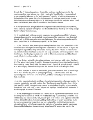 Revised: 13 April 2010 6
through the 47 slides of equations. Granted the audience may be interested in the
equations and the hard science, but a little visual relief shouldn’t hurt. In educational
jargon, this point is known as the “anticipatory set” (that is, “a brief activity or event at
the beginning of the lesson that effectively engages all students' attention and focuses
their thoughts on the learning objective”). The images provide the audience with a visual
context or reference point on which to receive the scientific content.
9. In any presentation, it might be entertaining to include one or more actual cartoons,
but be sure they are really appropriate and don’t add so many that they will really disrupt
the flow of your main message.
10. If your talk deals with one or more organisms (e.g. sexual compatibility between
whales and guppies), be sure to include photo images of the organisms even if most of
the talk will be DNA sequencing gels and cladograms. Include common and scientific
names (underlined or in italics as appropriate) on the slides.
11. If you know well what details you want to point out in each slide, add arrows to the
slides and avoid having to use a laser pointer (especially if you are nervous or if you are
working with a giant two story tall screen). Having the arrows “fly in” or “dissolve in”
(i.e. animations) can be effective, and you can keep adding the arrows as you move from
item to item. But don’t get carried away with 12 different animations and 12 different
sound-effects (swooshes, crashes, etc.).
12. If you do have text slides, introduce each new point on a new slide rather than have
all of the points listed on the first slide. Consider de-emphasizing points by changing the
font color (e.g. on the fourth slide that shows items 1 through 4, items 1 through 3 should
be in white or gray font and the important last item #4 should be in a bright color).
13. If there are typos or mistakes in the slides, just quickly mention them (if necessary)
but do NOT belabor the point or apologize profusely. That can detract from the
important points, emphasize your sloppiness, and be a waste of your presentation time
(bad, bad, bad).
14. Avoid a presentation that is text-heavy by substituting graphics when appropriate. For
example, instead of a text-slide reading that “the change in algal densities from 1980 to
2000 was 20% which compared to the change in zooplankton densities over the similar
time period, blah, blah, blah” - use a graphic and highlight verbally what is important. A
picture or graph is worth 1000 words.
15. When preparing your title slide, add a photo and/or logo from the department and/or
university and/or location in which you will be speaking. “Customizing” your title slide
with the date and location of the talk, usually goes over well vis-a-vis a generic title slide
with no date and location. Similarly, adding the local logo or a very appropriate photo
also shows some careful preparation and knowledge of the host institution or event.
International hosts will often appreciate the inclusion of a meeting-specific logo (since
they probably had quite a time coming up with a beautiful, appropriate logo for the
 