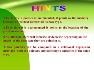 Each time a pointer is incremented, it points to the memory
location of the next element of its base type.
Each time it is decremented it points to the location of the
previous element.
All other pointers will increase or decrease depending on the
length of the data type they are pointing to.
Two pointers can be compared in a relational expression
provided both the pointers are pointing to variables of the same
type.
 