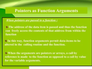 Pointers as Function Arguments
The address of the data item is passed and thus the function
can freely access the contents of that address from within the
function
When pointers are passed to a function :
In this way, function arguments permit data-items to be
altered in the calling routine and the function.
When the arguments are pointers or arrays, a call by
reference is made to the function as opposed to a call by value
for the variable arguments.
 