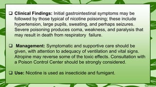  Clinical Findings: Initial gastrointestinal symptoms may be
followed by those typical of nicotine poisoning; these include
hypertension, large pupils, sweating, and perhaps seizures.
Severe poisoning produces coma, weakness, and paralysis that
may result in death from respiratory failure.
 Management: Symptomatic and supportive care should be
given, with attention to adequacy of ventilation and vital signs.
Atropine may reverse some of the toxic effects. Consultation with
a Poison Control Center should be strongly considered.
 Use: Nicotine is used as insecticide and fumigant.
 