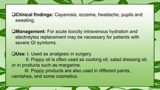 Clinical findings: Cayanosis, eczema, headache, pupils and
sweating.
Management: For acute toxicity intravenous hydration and
electrolytes replacement may be necessary for patients with
severe GI symtoms.
Use: I. Used as analgesic in surgery.
II. Poppy oil is often used as cooking oil, salad dressing oil,
or in products such as margarine.
III. Poppy products are also used in different paints,
varnishes, and some cosmetics.
 