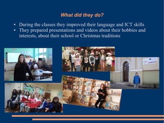 What did they do?
● During the classes they improved their language and ICT skills
● They prepared presentations and videos about their hobbies and
interests, about their school or Christmas traditions
 