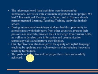 ● The aforementioned local activities were important but
international activities were even more important in our project. We
had 2 Transnational Meetings – in Greece and in Spain and each
partner prepared Learning/Teaching/Training Activities in their
school.
● During international workshops students had the opportunity to
attend classes with their peers from other countries, present their
passions and interests, broaden their knowledge from various fields,
as well as to develop their information and communication
technology skills and improve their English.
● Our objective was also to improve the quality of English language
teaching by applying new technologies and introducing innovative
teaching techniques.
● The goals and objectives of our project have been successfully
achieved.
 