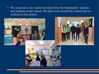 ● We received a very warm welcome from the headmaster, teachers
and students at the school. We had a tour around the school and we
worked on the project.
 