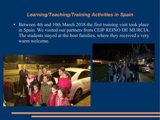 Learning/Teaching/Training Activities in Spain
● Between 4th and 10th March 2018 the first training visit took place
in Spain. We visited our partners from CEIP REINO DE MURCIA.
The students stayed at the host families, where they received a very
warm welcome.
 