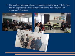 ● The teachers attended classes conducted with the use of CLIL, they
had the opportunity to exchange experiences and compare the
systems of education.
 