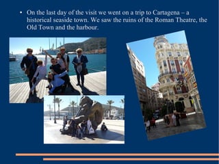● On the last day of the visit we went on a trip to Cartagena – a
historical seaside town. We saw the ruins of the Roman Theatre, the
Old Town and the harbour.
 