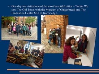 ● One day we visited one of the most beautiful cities – Toruń. We
saw The Old Town with the Museum of Gingerbread and The
Innovation Centre Mill of Knowledge.
 