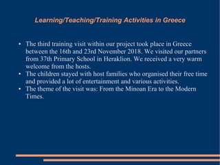 Learning/Teaching/Training Activities in Greece
● The third training visit within our project took place in Greece
between the 16th and 23rd November 2018. We visited our partners
from 37th Primary School in Heraklion. We received a very warm
welcome from the hosts.
● The children stayed with host families who organised their free time
and provided a lot of entertainment and various activities.
● The theme of the visit was: From the Minoan Era to the Modern
Times.
 