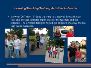 Learning/Teaching/Training Activities in Croatia
● Between 26th
May - 1st
June we were in Vincovci. It was the last
visit and another fantastic experience for the teachers and the
students. The Croatian families hosted our children and gave them a
very warm welcome.
 