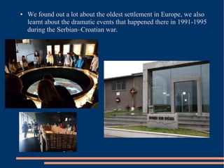 ● We found out a lot about the oldest settlement in Europe, we also
learnt about the dramatic events that happened there in 1991-1995
during the Serbian–Croatian war.
 
