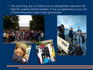 ● The week long stay in Croatia was an unforgettable experience for
both the students and the teachers. It was an opportunity to see a lot
of interesting places and to meet great people.
 