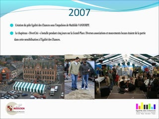 2007
CréationdupôleEgalitédesChancessousl’impulsiondeMathildeVANDORPE
Lechapiteau«DiverCité»s’installependantcinqjourssurlaGrand-Place.Diversesassociationsetmouvementslocauxétaientdelapartie
danscettesensibilisationàl’EgalitédesChances.
 