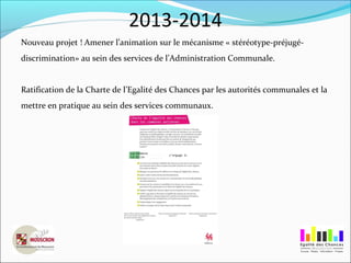 2013-2014
Nouveau projet ! Amener l’animation sur le mécanisme « stéréotype-préjugé-
discrimination» au sein des services de l’Administration Communale.
Ratification de la Charte de l’Egalité des Chances par les autorités communales et la
mettre en pratique au sein des services communaux.
 