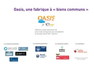 Oasis, une fabrique à « biens communs »
dans le cadre du Programme pour la Compétitivité
et l’Innovation CIP ICT PSP - N°297210
Les entreprises partenaires : Les Université partenaires : Les partenaires publics : Le coordinateur :
Laboratoire d’innovation
par les usages
 