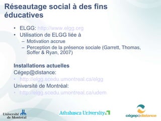 Réseautage social à des fins éducatives ELGG:  http://www. elgg . org Utilisation de ELGG liée à  Motivation accrue Perception de la présence sociale (Garrett, Thomas, Soffer & Ryan, 2007) Installations actuelles Cégep@distance: http ://elgg.scedu.umontreal.ca/ elgg Université de Montréal: http ://elgg.scedu.umontreal.ca/udem 