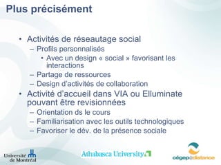 Plus précisément Activités de réseautage social Profils personnalisés Avec un design « social » favorisant les interactions Partage de ressources Design d’activités de collaboration Activité d’accueil dans VIA ou Elluminate pouvant  être revisionnées Orientation ds le cours Familiarisation avec les outils technologiques Favoriser le dév. de la présence sociale 