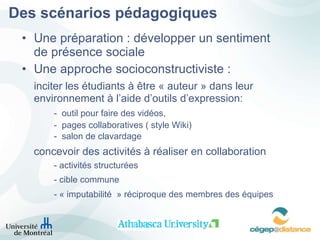 Des scénarios pédagogiques Une préparation : développer un sentiment de présence sociale Une approche socioconstructiviste :  inciter les étudiants à être « auteur » dans leur  environnement à l’aide d’outils d’expression: -  outil pour faire des vidéos,  -  pages collaboratives ( style Wiki) -  salon de clavardage concevoir des activités à réaliser en collaboration - activités structurées - cible commune - « imputabilité  » réciproque des membres des équipes 
